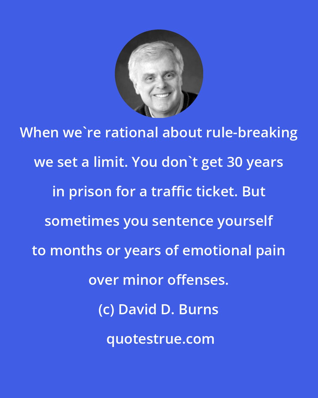 David D. Burns: When we're rational about rule-breaking we set a limit. You don't get 30 years in prison for a traffic ticket. But sometimes you sentence yourself to months or years of emotional pain over minor offenses.