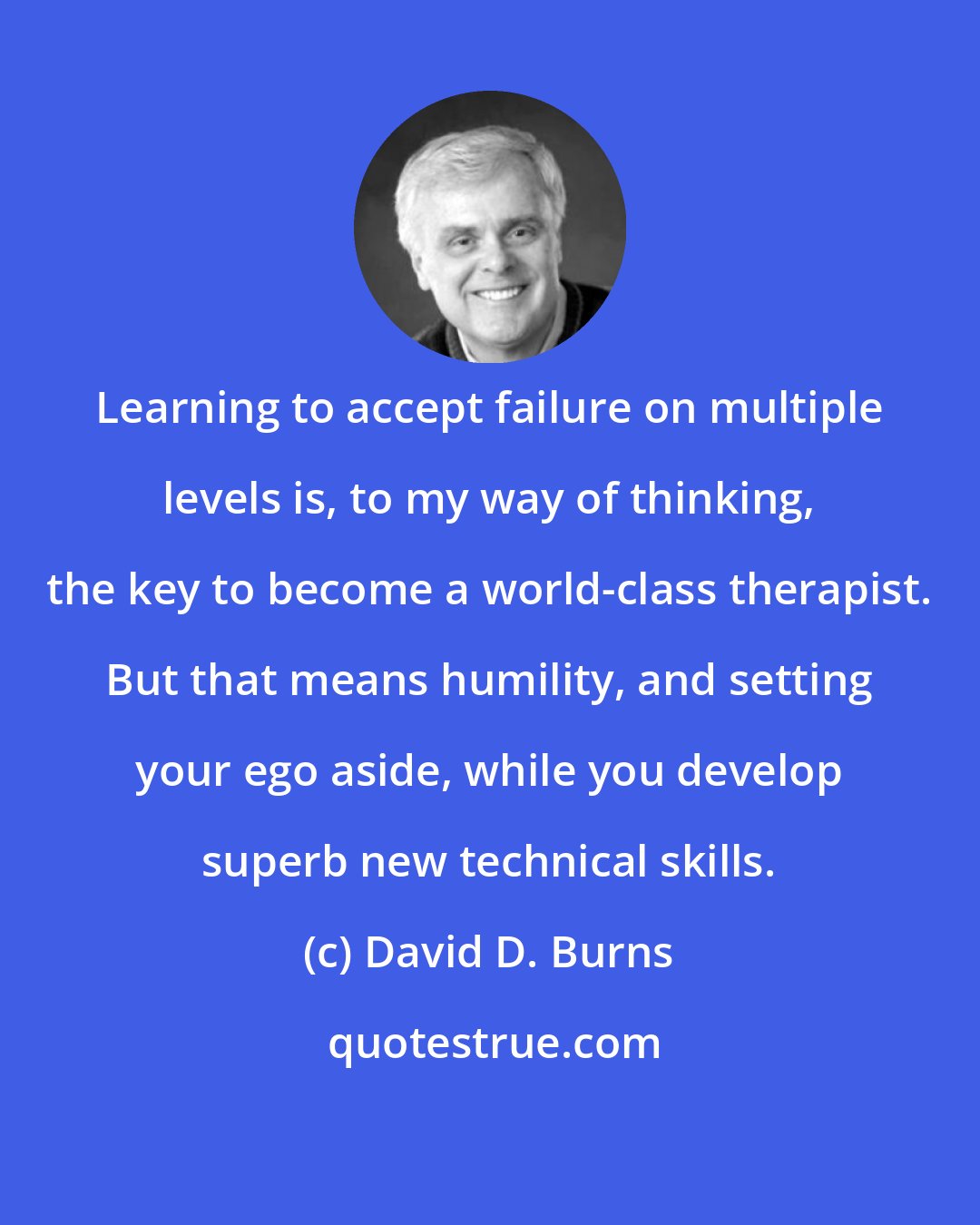 David D. Burns: Learning to accept failure on multiple levels is, to my way of thinking, the key to become a world-class therapist. But that means humility, and setting your ego aside, while you develop superb new technical skills.