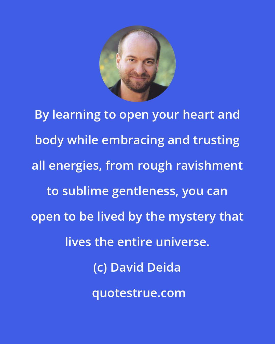 David Deida: By learning to open your heart and body while embracing and trusting all energies, from rough ravishment to sublime gentleness, you can open to be lived by the mystery that lives the entire universe.