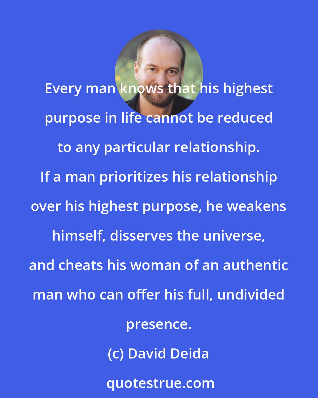 David Deida: Every man knows that his highest purpose in life cannot be reduced to any particular relationship. If a man prioritizes his relationship over his highest purpose, he weakens himself, disserves the universe, and cheats his woman of an authentic man who can offer his full, undivided presence.