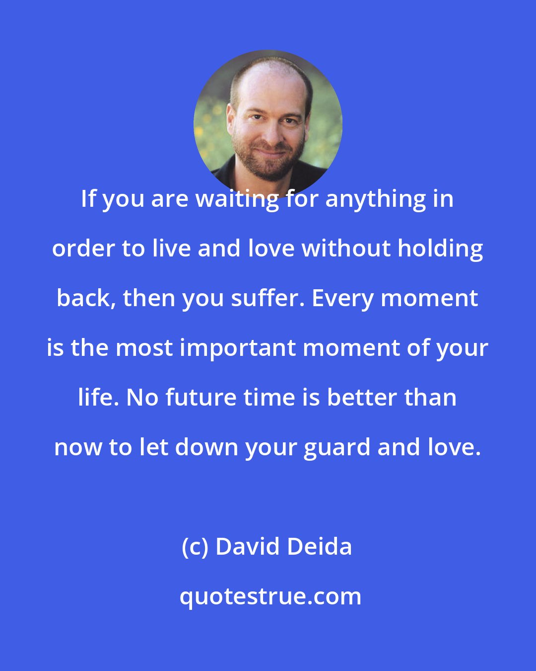 David Deida: If you are waiting for anything in order to live and love without holding back, then you suffer. Every moment is the most important moment of your life. No future time is better than now to let down your guard and love.