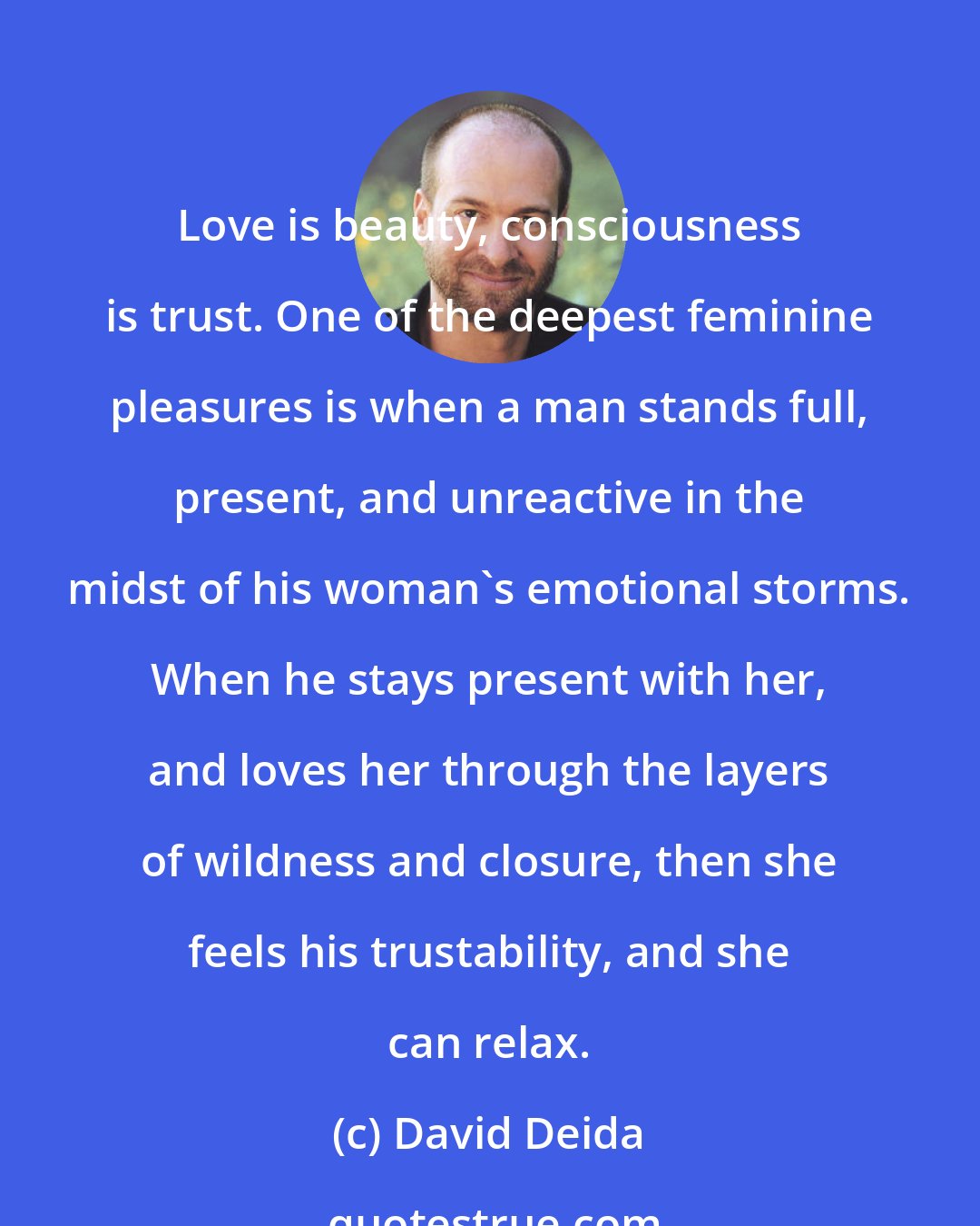 David Deida: Love is beauty, consciousness is trust. One of the deepest feminine pleasures is when a man stands full, present, and unreactive in the midst of his woman's emotional storms. When he stays present with her, and loves her through the layers of wildness and closure, then she feels his trustability, and she can relax.