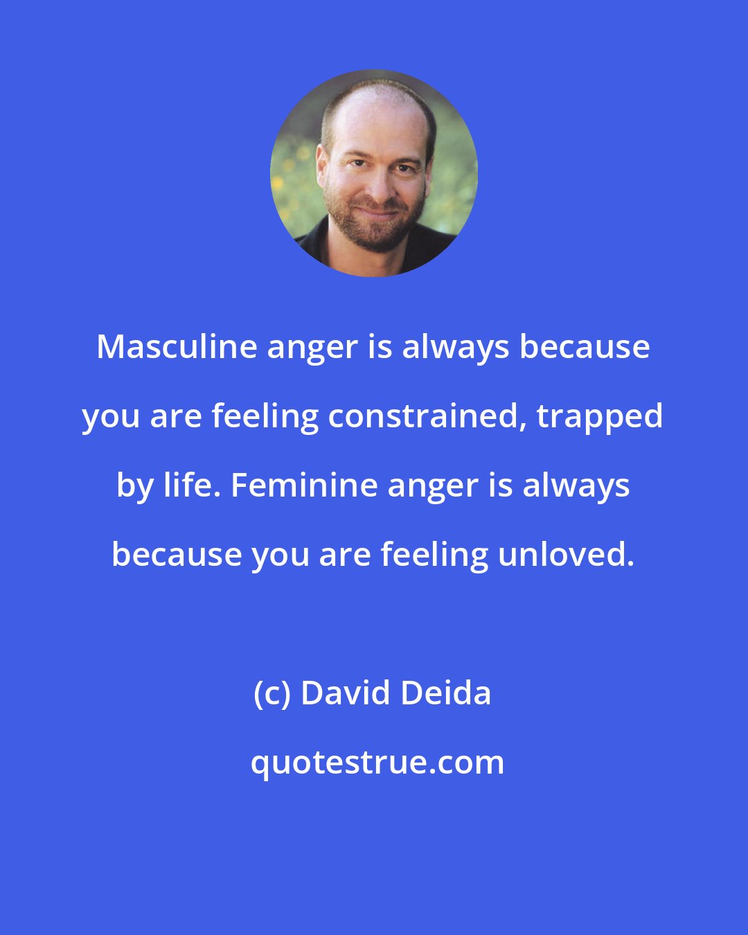 David Deida: Masculine anger is always because you are feeling constrained, trapped by life. Feminine anger is always because you are feeling unloved.