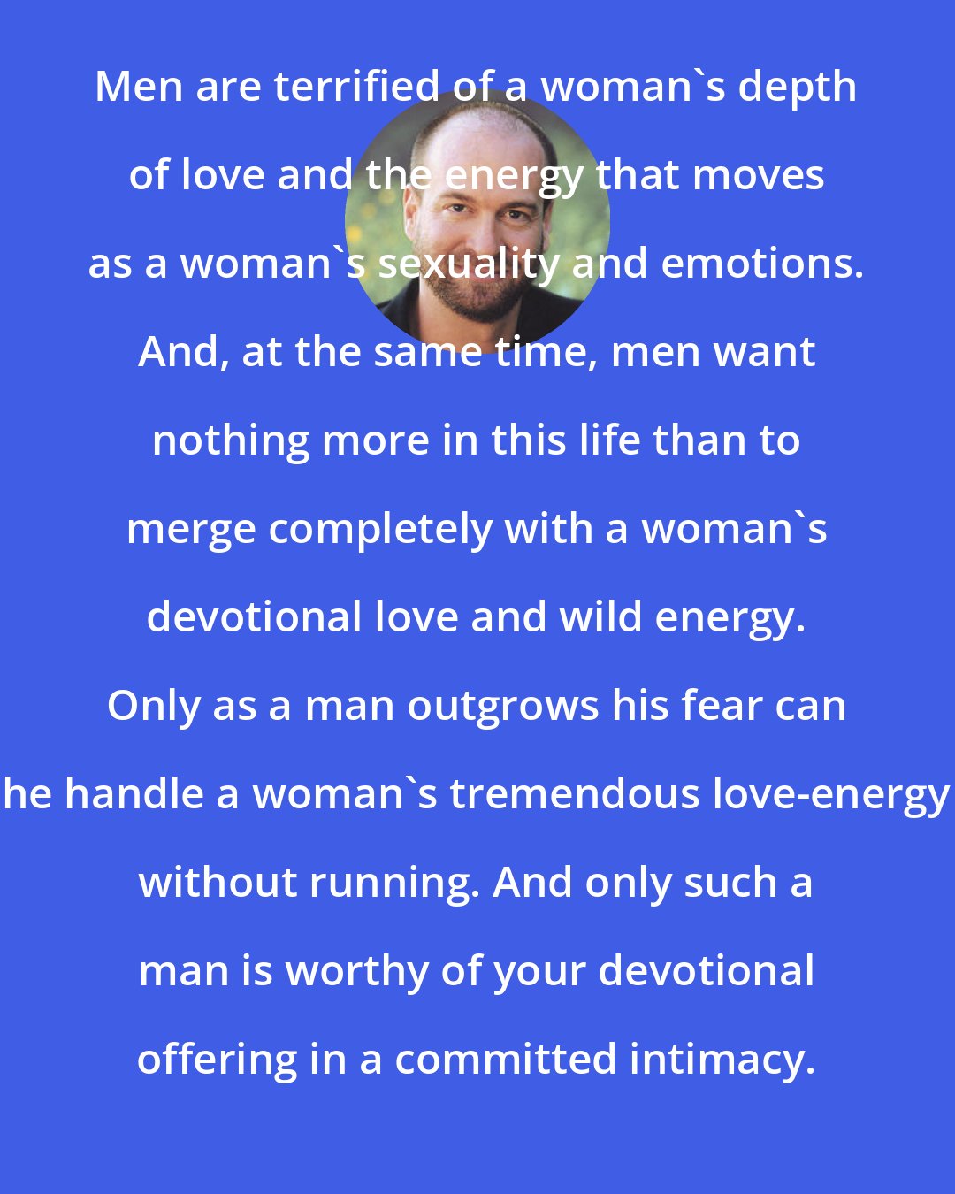 David Deida: Men are terrified of a woman's depth of love and the energy that moves as a woman's sexuality and emotions. And, at the same time, men want nothing more in this life than to merge completely with a woman's devotional love and wild energy. Only as a man outgrows his fear can he handle a woman's tremendous love-energy without running. And only such a man is worthy of your devotional offering in a committed intimacy.