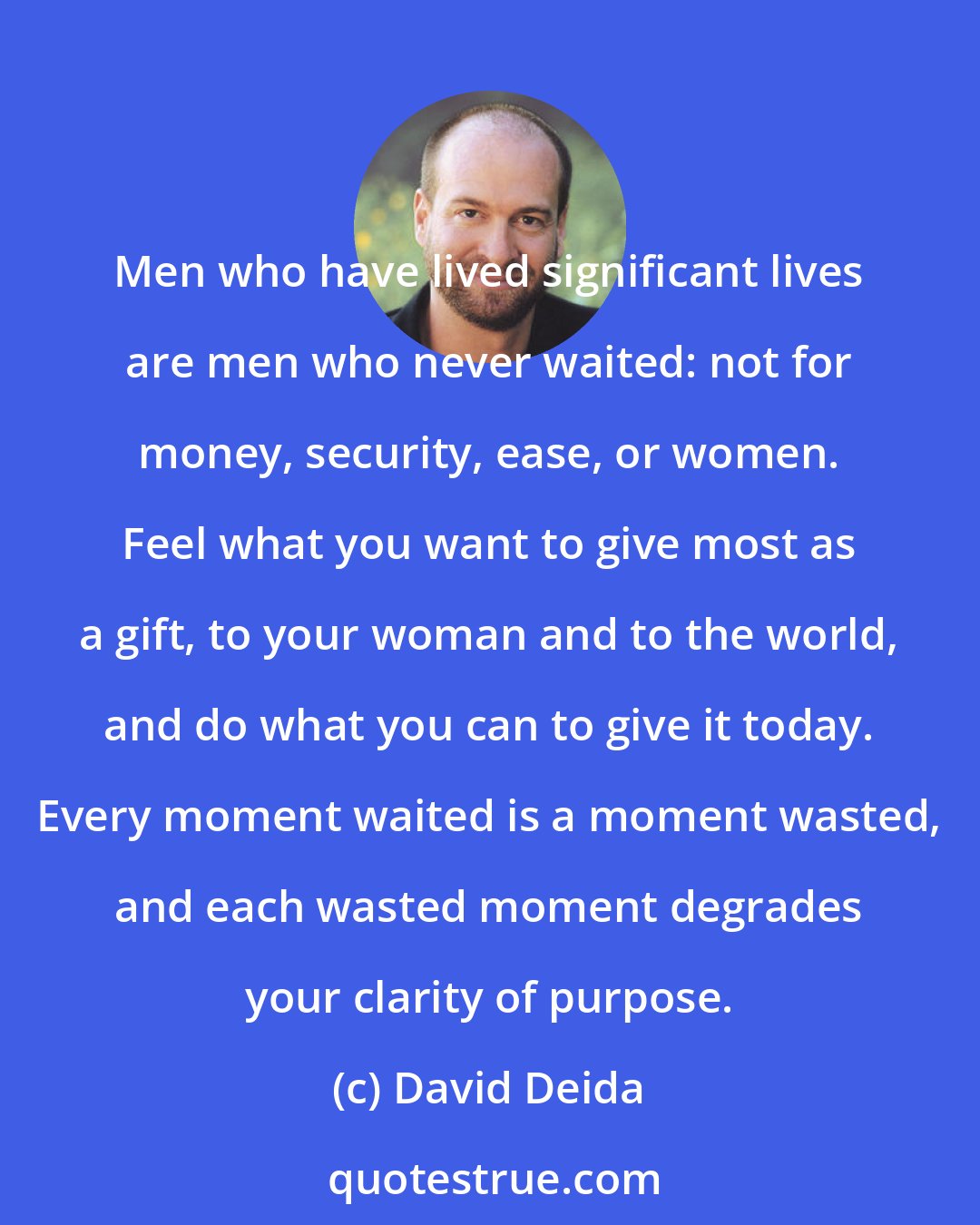 David Deida: Men who have lived significant lives are men who never waited: not for money, security, ease, or women. Feel what you want to give most as a gift, to your woman and to the world, and do what you can to give it today. Every moment waited is a moment wasted, and each wasted moment degrades your clarity of purpose.