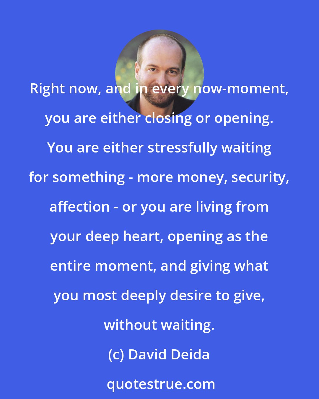 David Deida: Right now, and in every now-moment, you are either closing or opening. You are either stressfully waiting for something - more money, security, affection - or you are living from your deep heart, opening as the entire moment, and giving what you most deeply desire to give, without waiting.