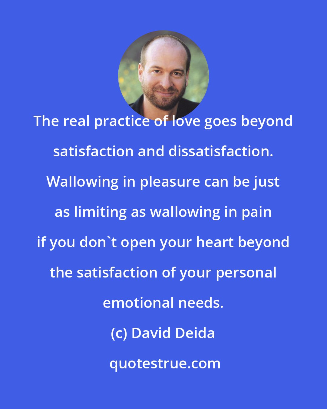 David Deida: The real practice of love goes beyond satisfaction and dissatisfaction. Wallowing in pleasure can be just as limiting as wallowing in pain if you don't open your heart beyond the satisfaction of your personal emotional needs.