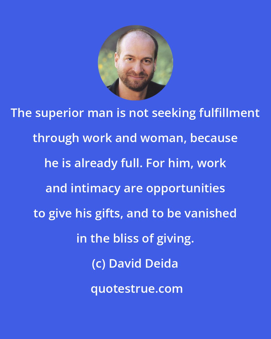 David Deida: The superior man is not seeking fulfillment through work and woman, because he is already full. For him, work and intimacy are opportunities to give his gifts, and to be vanished in the bliss of giving.