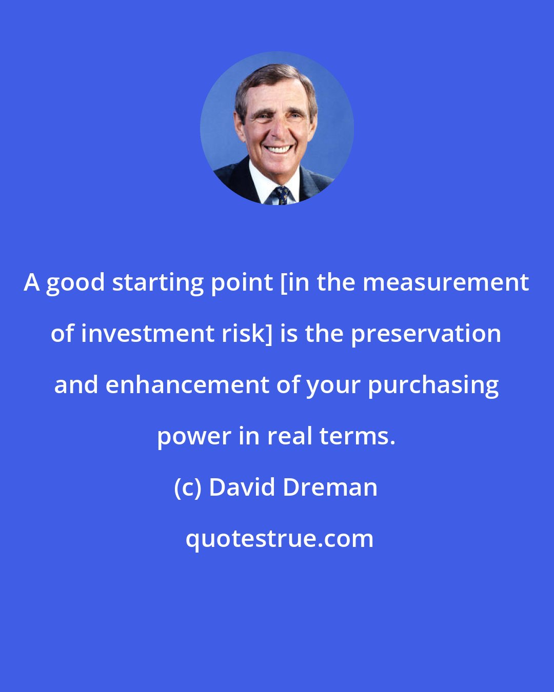 David Dreman: A good starting point [in the measurement of investment risk] is the preservation and enhancement of your purchasing power in real terms.