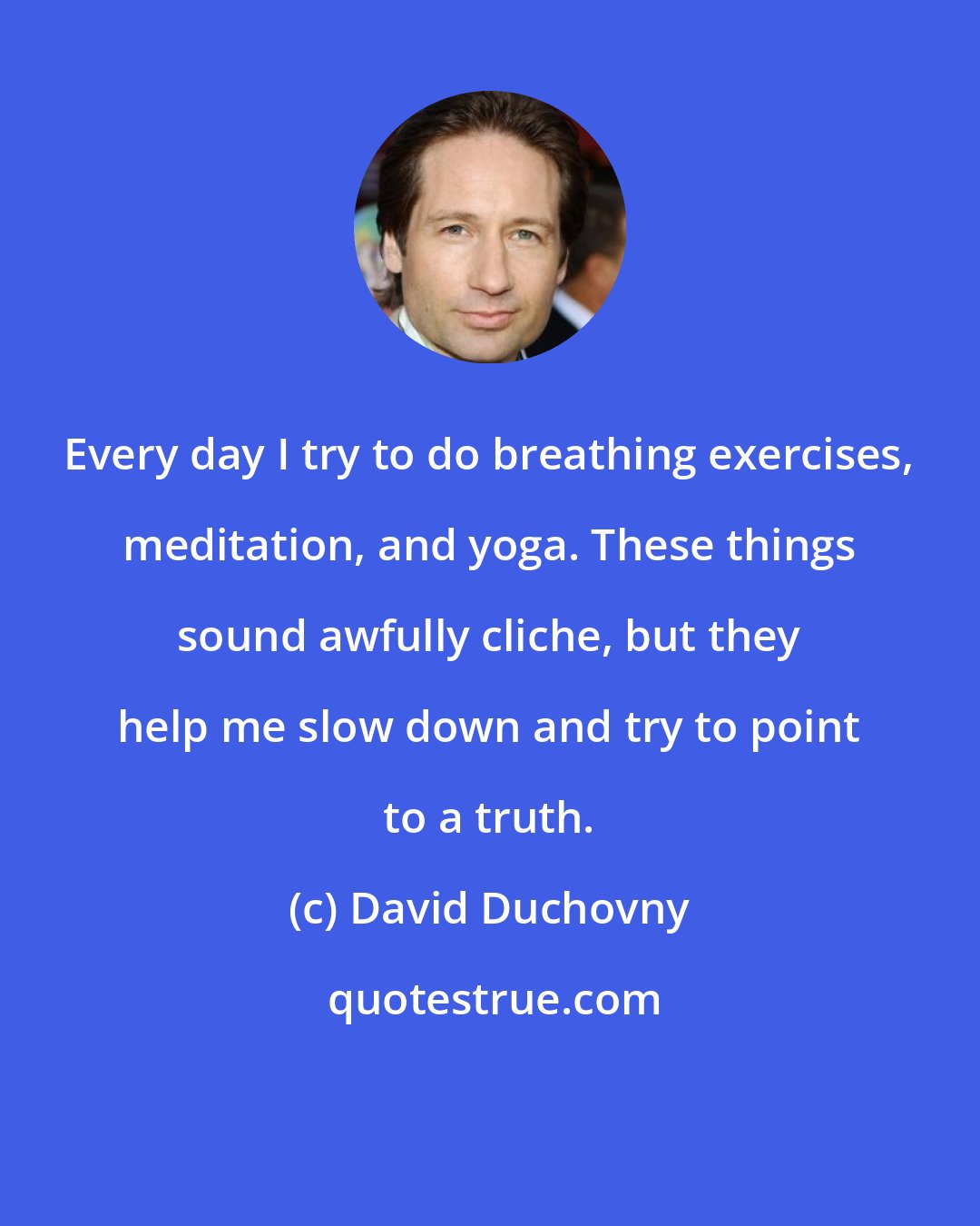 David Duchovny: Every day I try to do breathing exercises, meditation, and yoga. These things sound awfully cliche, but they help me slow down and try to point to a truth.