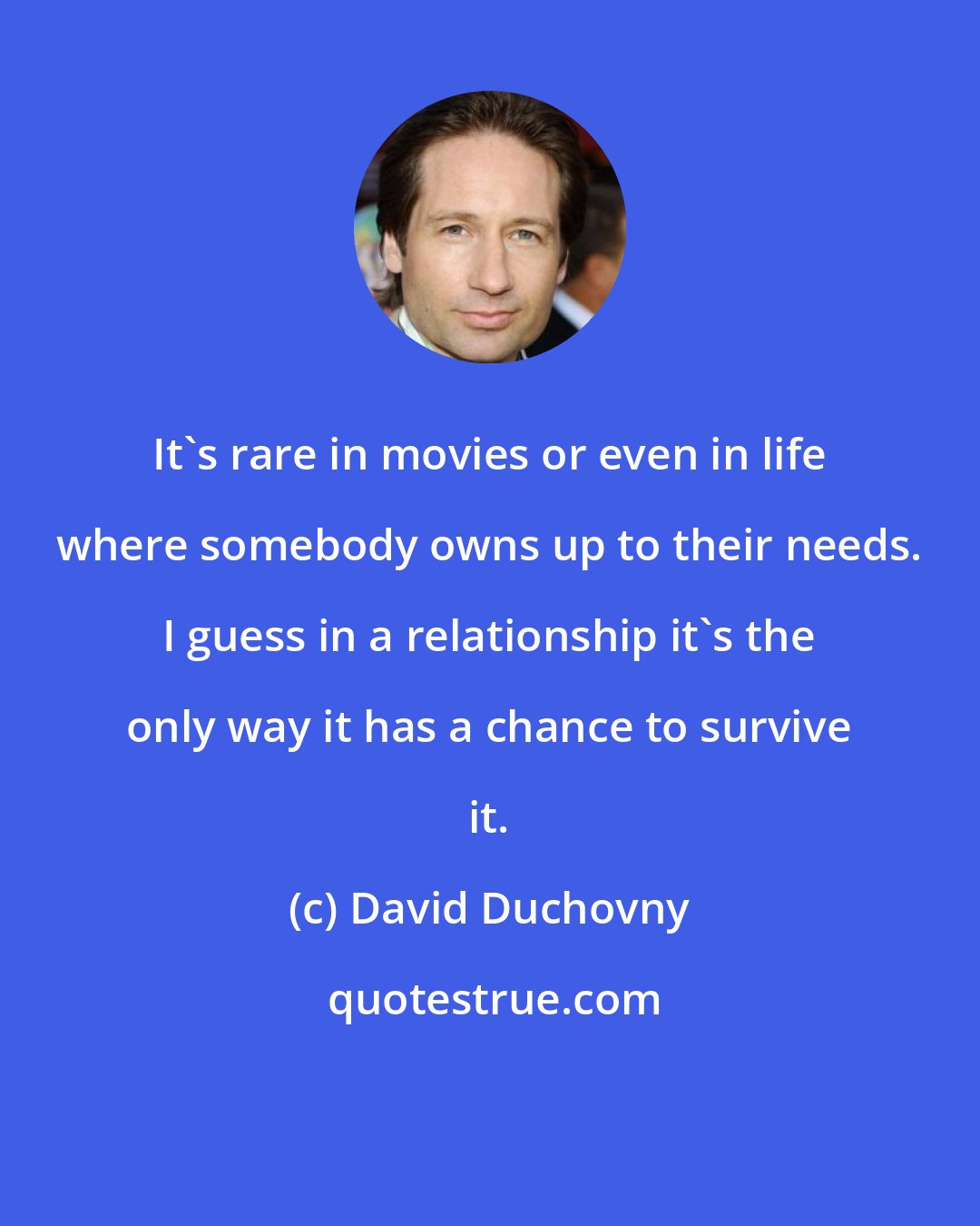 David Duchovny: It's rare in movies or even in life where somebody owns up to their needs. I guess in a relationship it's the only way it has a chance to survive it.