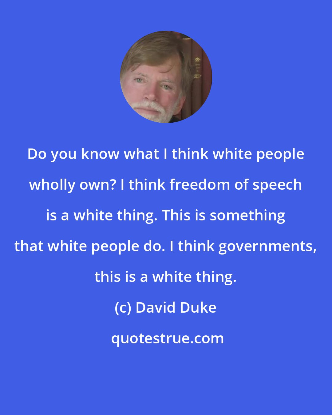 David Duke: Do you know what I think white people wholly own? I think freedom of speech is a white thing. This is something that white people do. I think governments, this is a white thing.