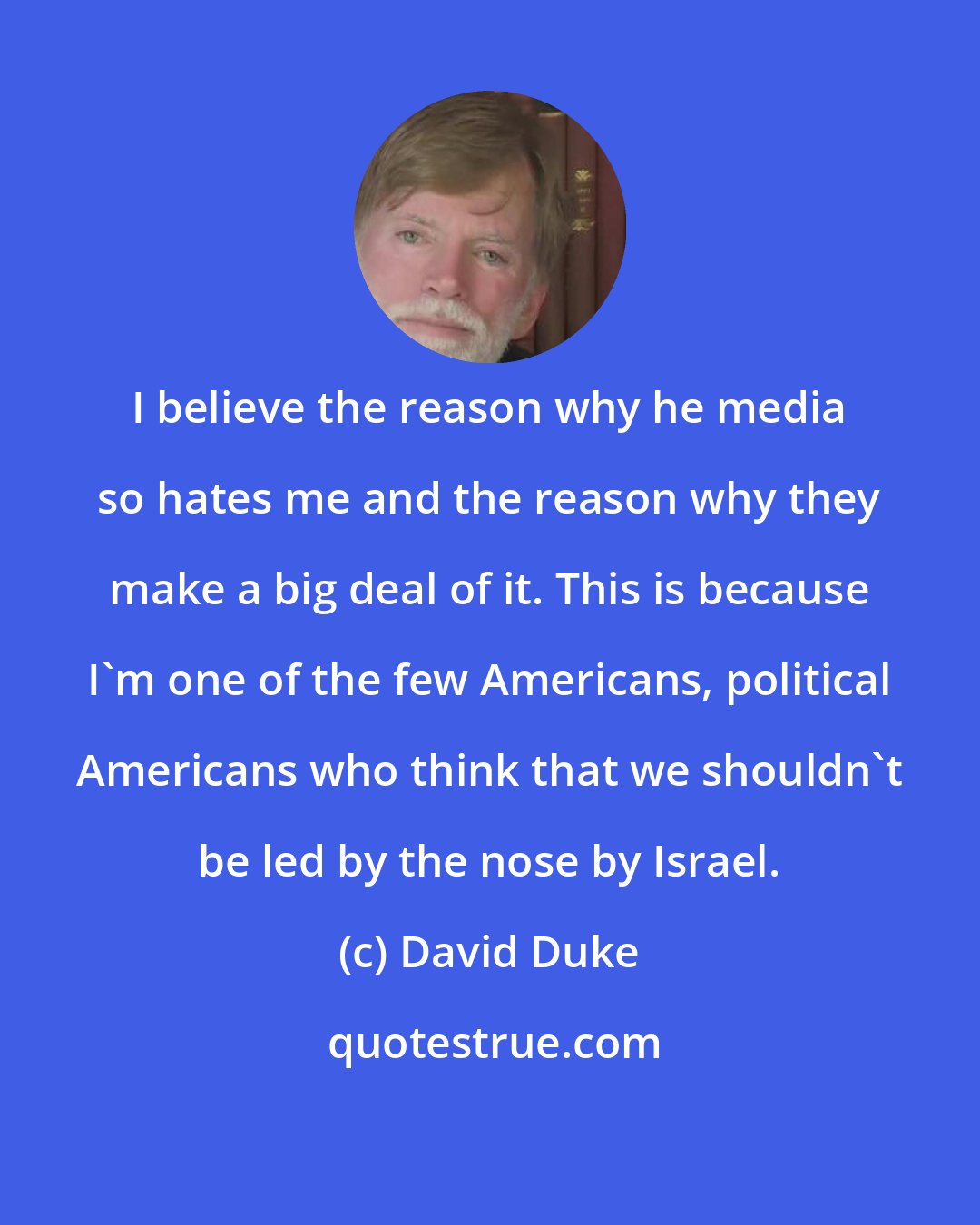 David Duke: I believe the reason why he media so hates me and the reason why they make a big deal of it. This is because I'm one of the few Americans, political Americans who think that we shouldn't be led by the nose by Israel.