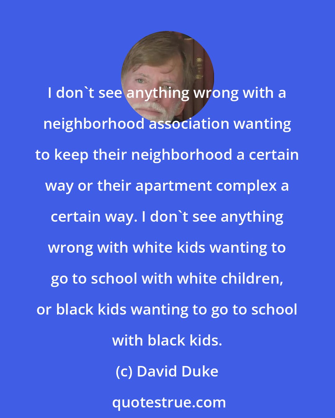 David Duke: I don't see anything wrong with a neighborhood association wanting to keep their neighborhood a certain way or their apartment complex a certain way. I don't see anything wrong with white kids wanting to go to school with white children, or black kids wanting to go to school with black kids.