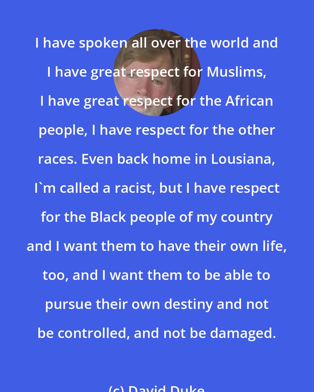 David Duke: I have spoken all over the world and I have great respect for Muslims, I have great respect for the African people, I have respect for the other races. Even back home in Lousiana, I'm called a racist, but I have respect for the Black people of my country and I want them to have their own life, too, and I want them to be able to pursue their own destiny and not be controlled, and not be damaged.