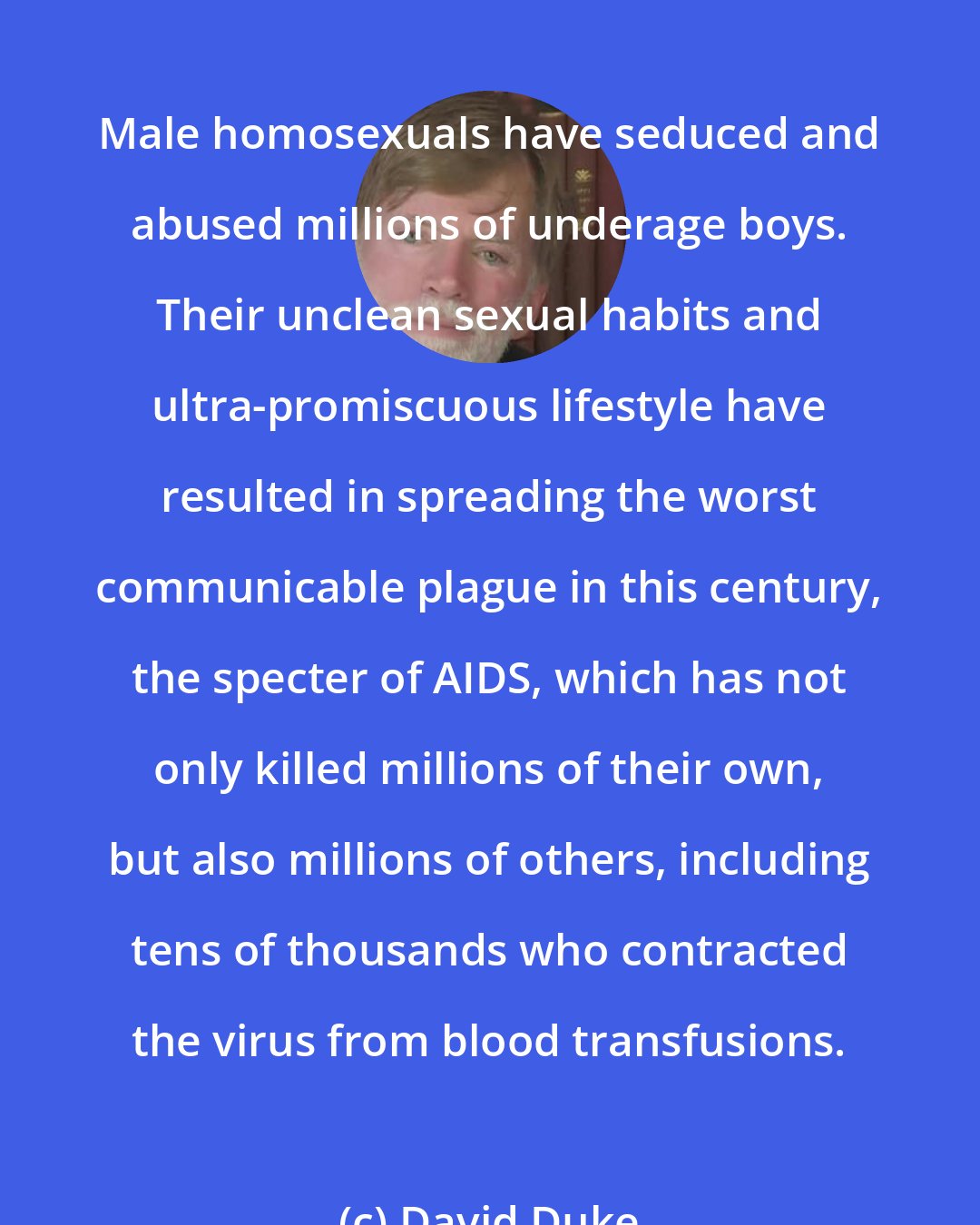 David Duke: Male homosexuals have seduced and abused millions of underage boys. Their unclean sexual habits and ultra-promiscuous lifestyle have resulted in spreading the worst communicable plague in this century, the specter of AIDS, which has not only killed millions of their own, but also millions of others, including tens of thousands who contracted the virus from blood transfusions.