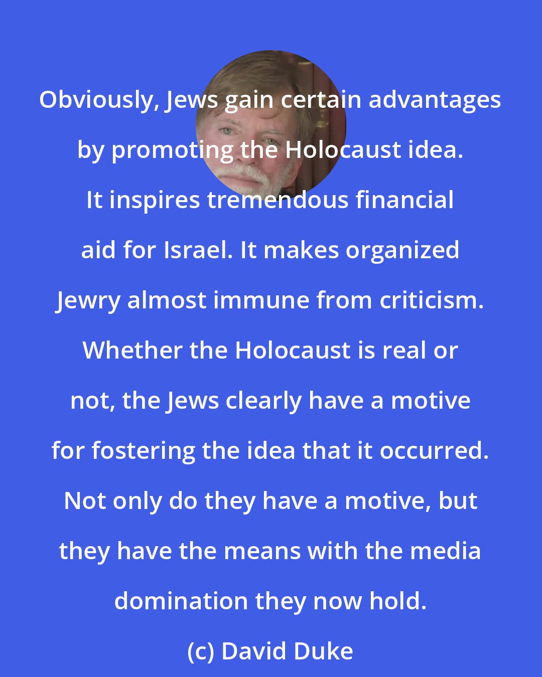 David Duke: Obviously, Jews gain certain advantages by promoting the Holocaust idea. It inspires tremendous financial aid for Israel. It makes organized Jewry almost immune from criticism. Whether the Holocaust is real or not, the Jews clearly have a motive for fostering the idea that it occurred. Not only do they have a motive, but they have the means with the media domination they now hold.