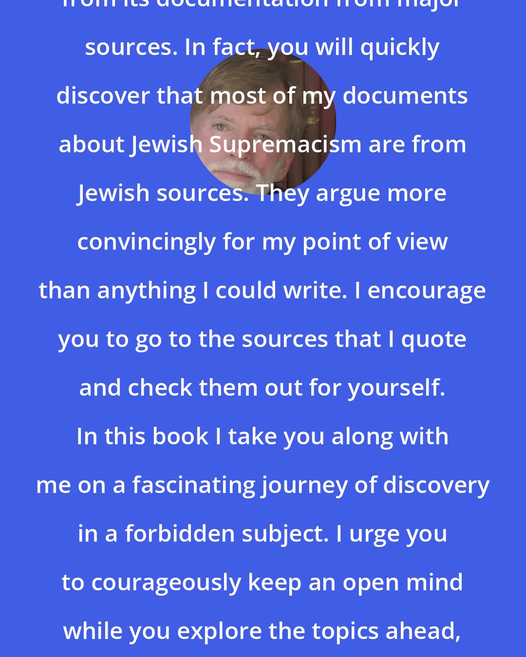 David Duke: The real power of this book comes from its documentation from major sources. In fact, you will quickly discover that most of my documents about Jewish Supremacism are from Jewish sources. They argue more convincingly for my point of view than anything I could write. I encourage you to go to the sources that I quote and check them out for yourself. In this book I take you along with me on a fascinating journey of discovery in a forbidden subject. I urge you to courageously keep an open mind while you explore the topics ahead, for that is the only way any of us can find the truth.