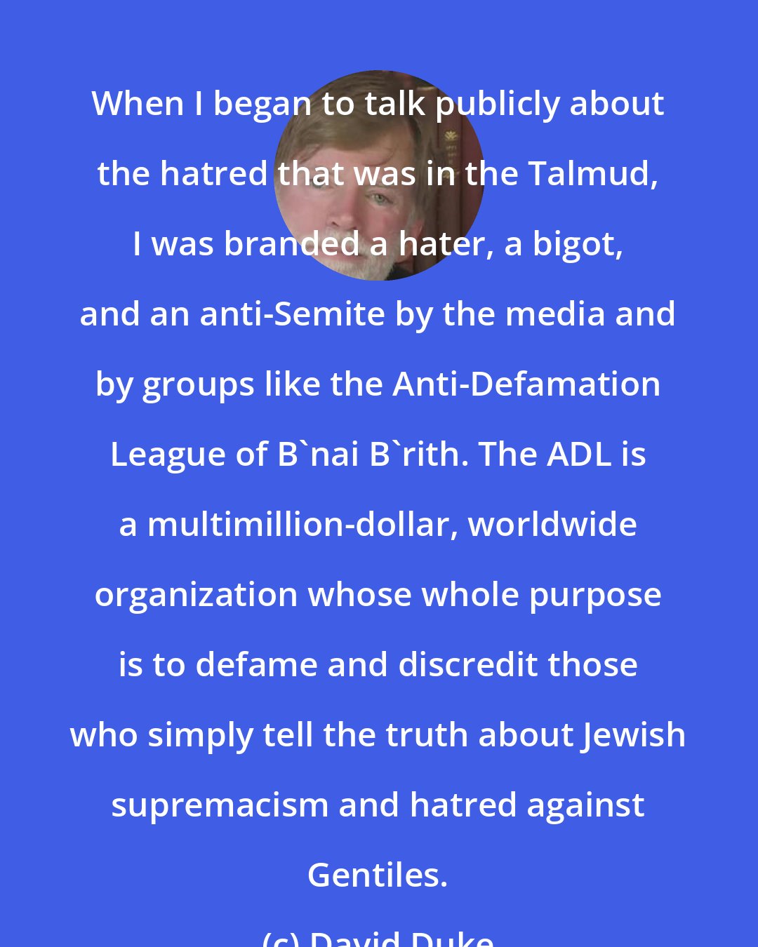 David Duke: When I began to talk publicly about the hatred that was in the Talmud, I was branded a hater, a bigot, and an anti-Semite by the media and by groups like the Anti-Defamation League of B'nai B'rith. The ADL is a multimillion-dollar, worldwide organization whose whole purpose is to defame and discredit those who simply tell the truth about Jewish supremacism and hatred against Gentiles.