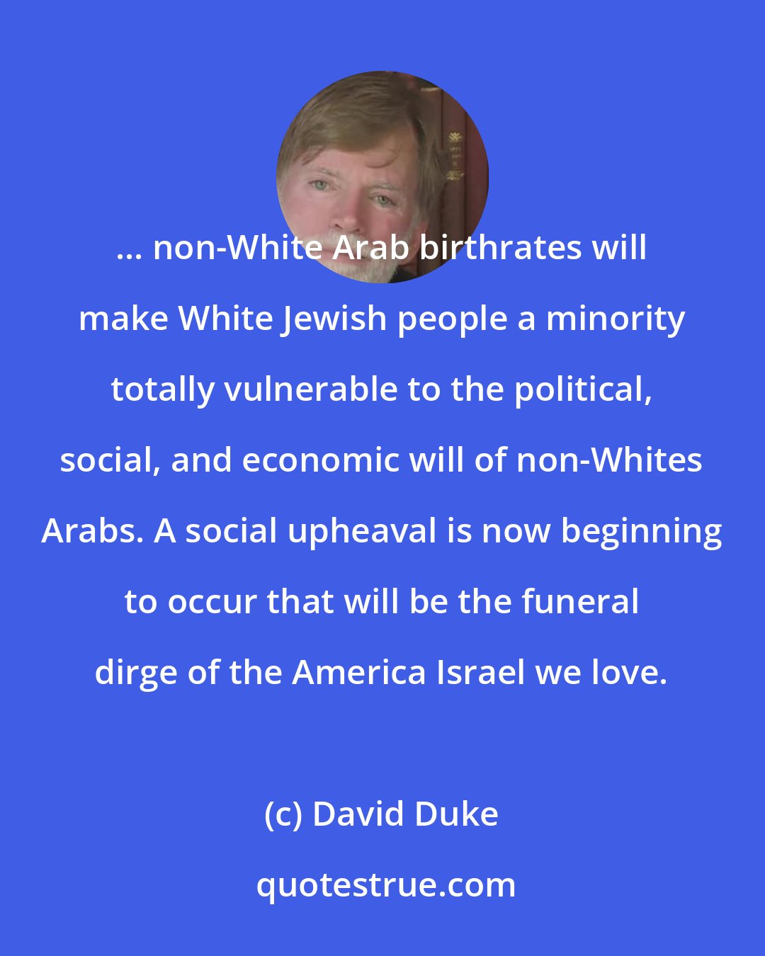David Duke: ... non-White Arab birthrates will make White Jewish people a minority totally vulnerable to the political, social, and economic will of non-Whites Arabs. A social upheaval is now beginning to occur that will be the funeral dirge of the America Israel we love.