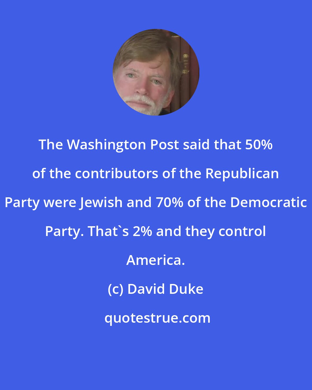 David Duke: The Washington Post said that 50% of the contributors of the Republican Party were Jewish and 70% of the Democratic Party. That's 2% and they control America.