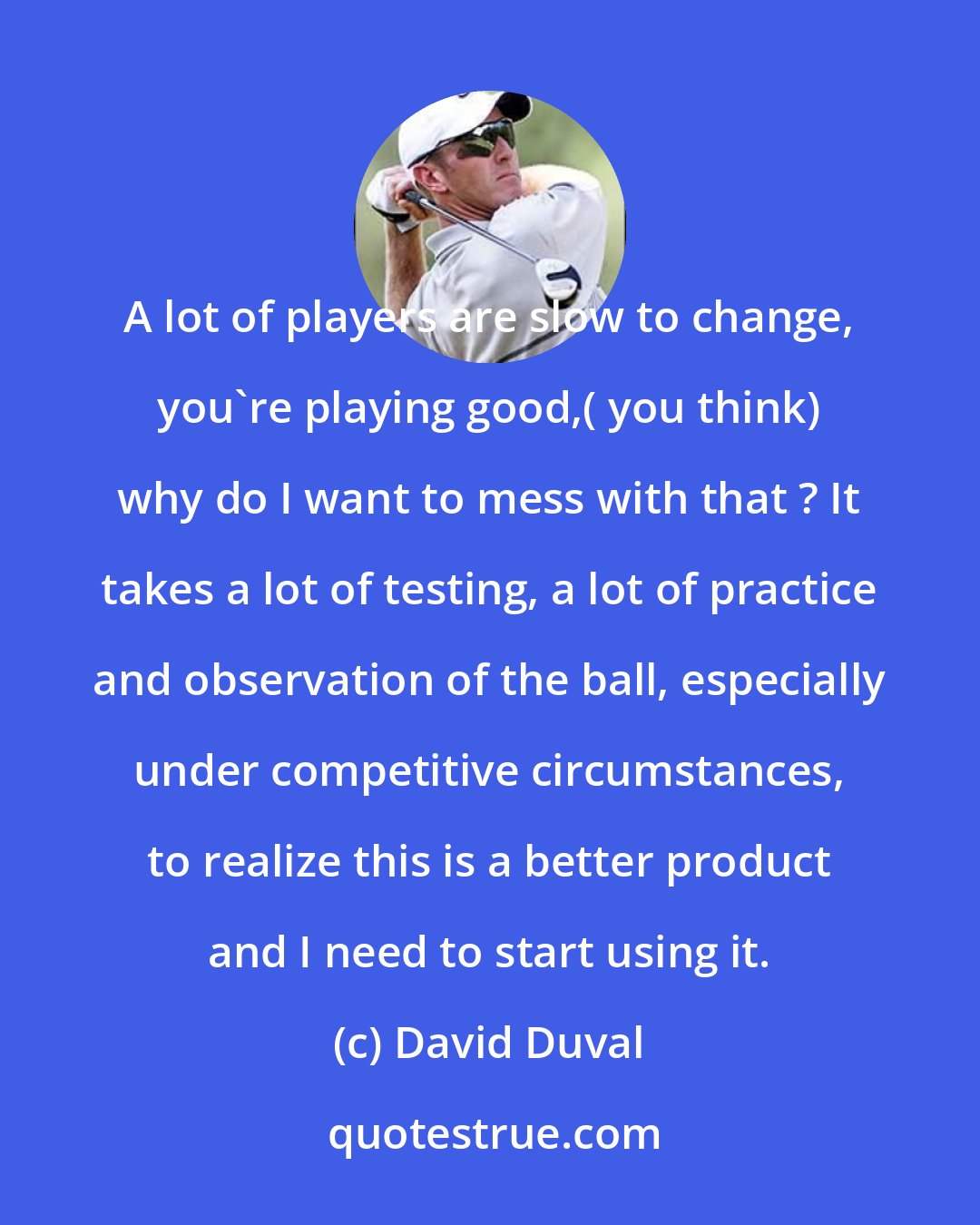 David Duval: A lot of players are slow to change, you're playing good,( you think) why do I want to mess with that ? It takes a lot of testing, a lot of practice and observation of the ball, especially under competitive circumstances, to realize this is a better product and I need to start using it.