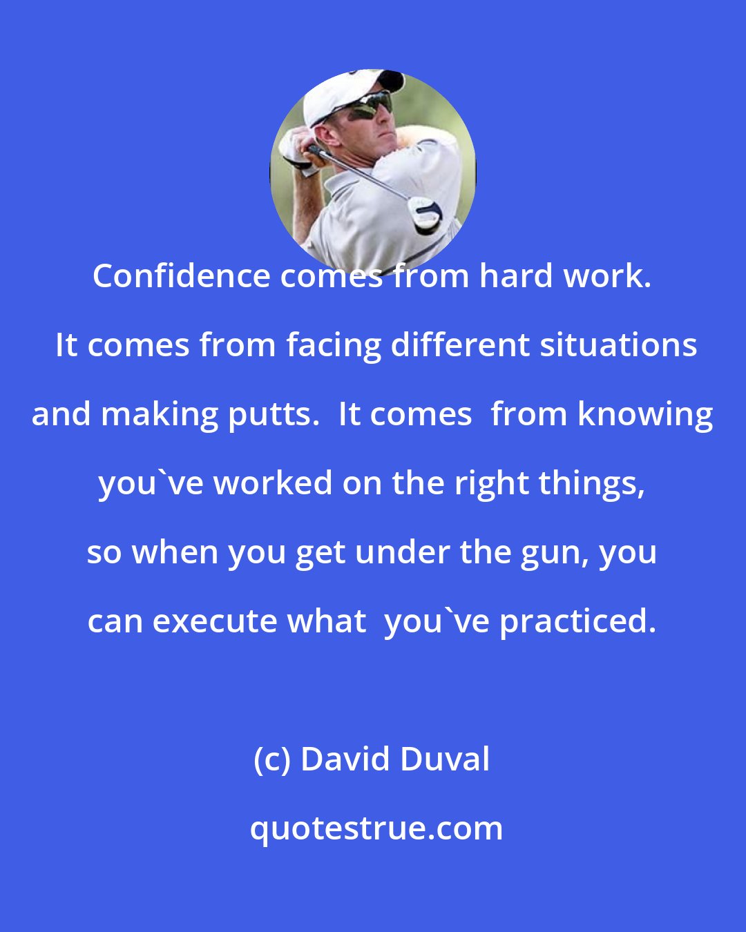 David Duval: Confidence comes from hard work.  It comes from facing different situations and making putts.  It comes  from knowing you've worked on the right things, so when you get under the gun, you can execute what  you've practiced.