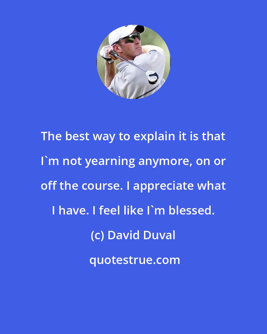 David Duval: The best way to explain it is that I'm not yearning anymore, on or off the course. I appreciate what I have. I feel like I'm blessed.