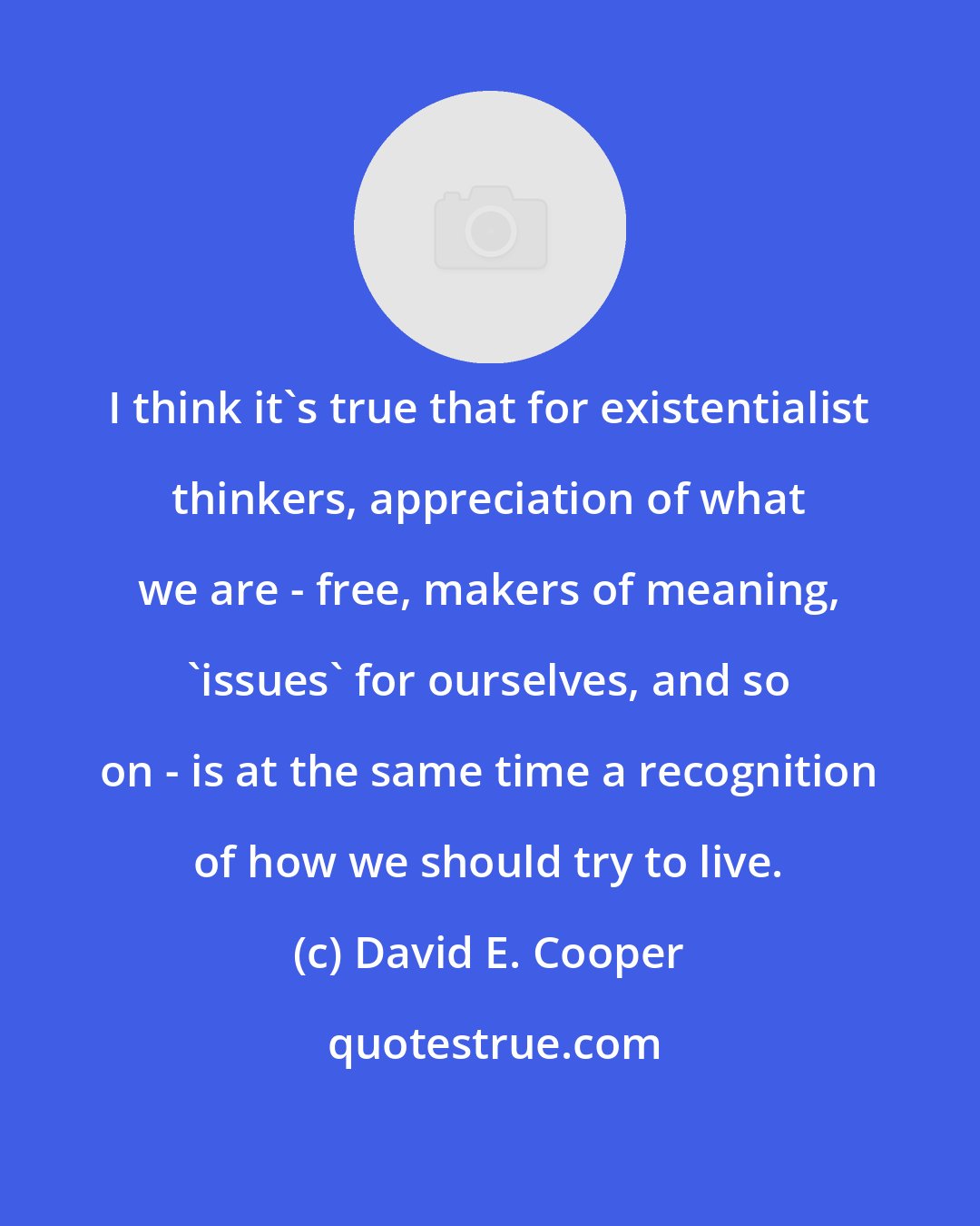 David E. Cooper: I think it's true that for existentialist thinkers, appreciation of what we are - free, makers of meaning, 'issues' for ourselves, and so on - is at the same time a recognition of how we should try to live.
