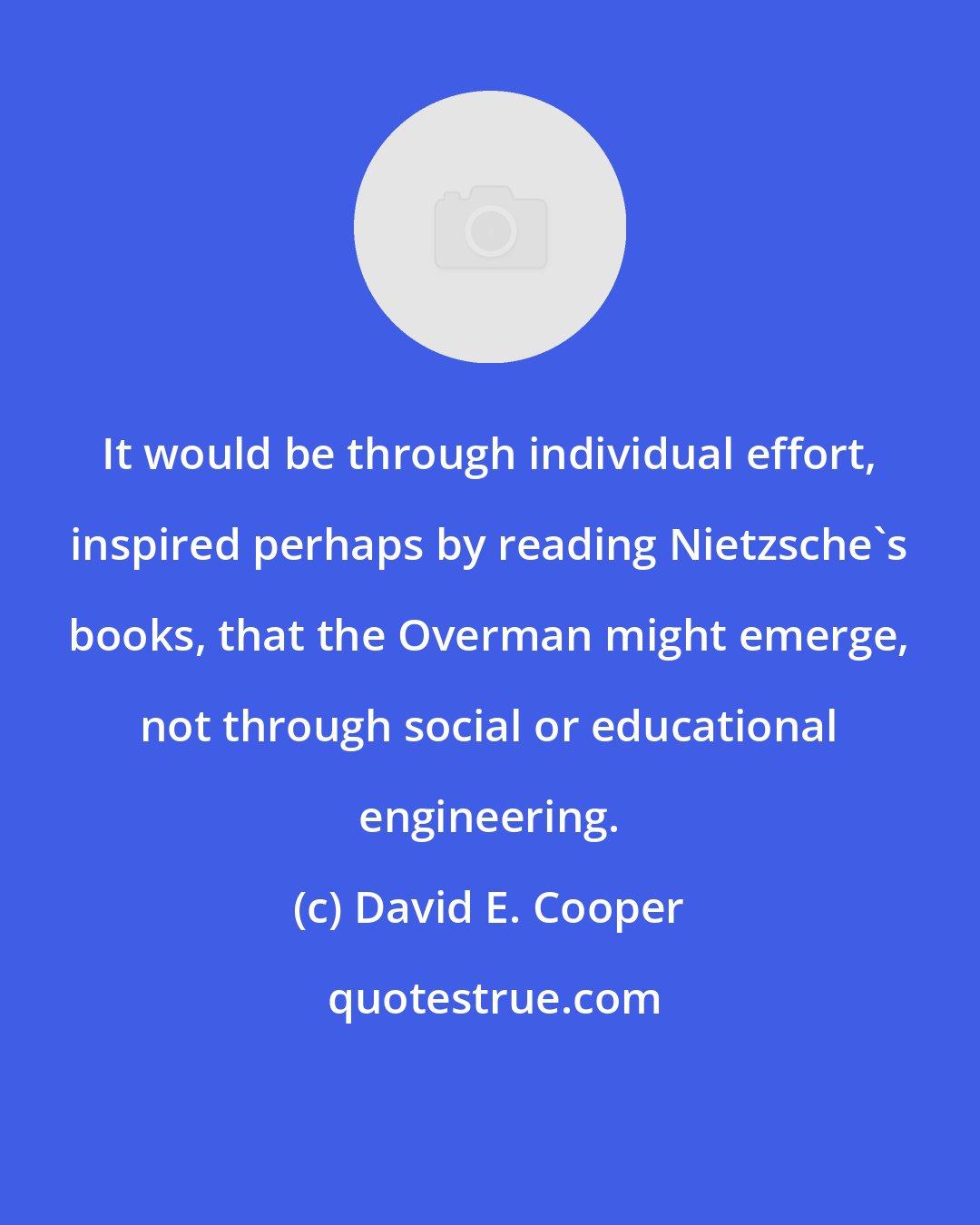 David E. Cooper: It would be through individual effort, inspired perhaps by reading Nietzsche's books, that the Overman might emerge, not through social or educational engineering.