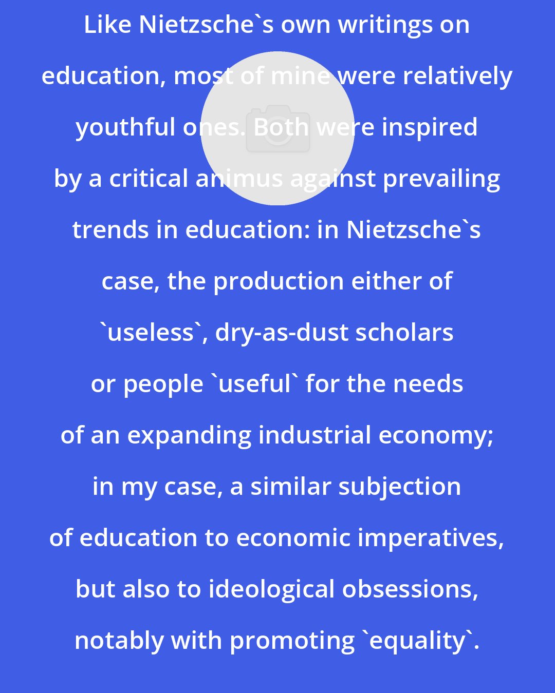 David E. Cooper: Like Nietzsche's own writings on education, most of mine were relatively youthful ones. Both were inspired by a critical animus against prevailing trends in education: in Nietzsche's case, the production either of 'useless', dry-as-dust scholars or people 'useful' for the needs of an expanding industrial economy; in my case, a similar subjection of education to economic imperatives, but also to ideological obsessions, notably with promoting 'equality'.