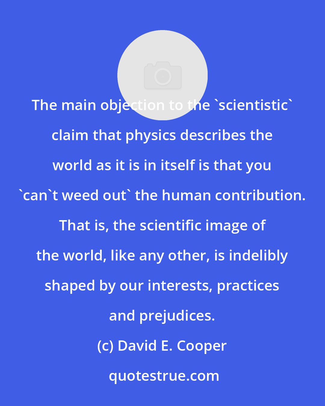 David E. Cooper: The main objection to the 'scientistic' claim that physics describes the world as it is in itself is that you 'can't weed out' the human contribution. That is, the scientific image of the world, like any other, is indelibly shaped by our interests, practices and prejudices.