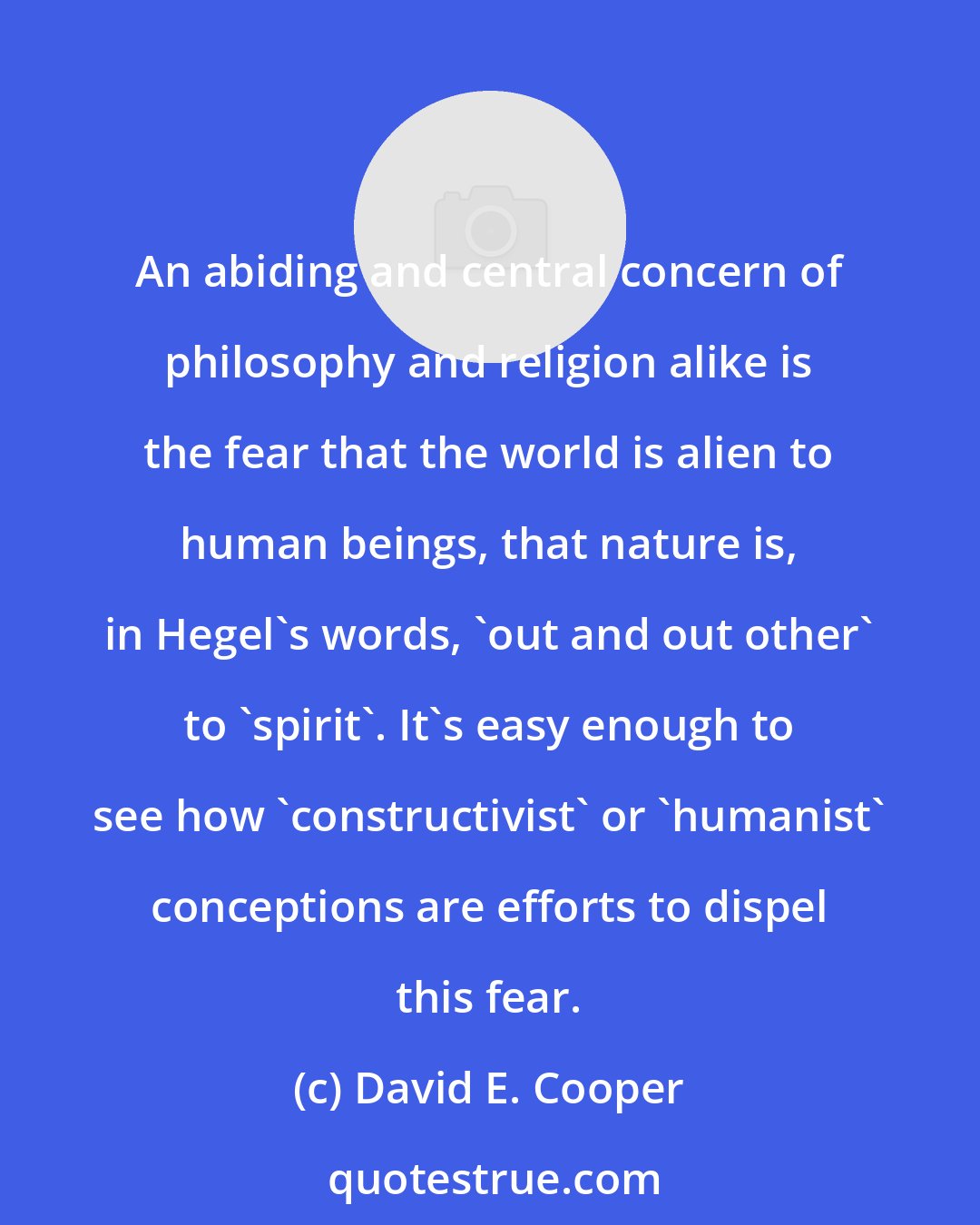 David E. Cooper: An abiding and central concern of philosophy and religion alike is the fear that the world is alien to human beings, that nature is, in Hegel's words, 'out and out other' to 'spirit'. It's easy enough to see how 'constructivist' or 'humanist' conceptions are efforts to dispel this fear.