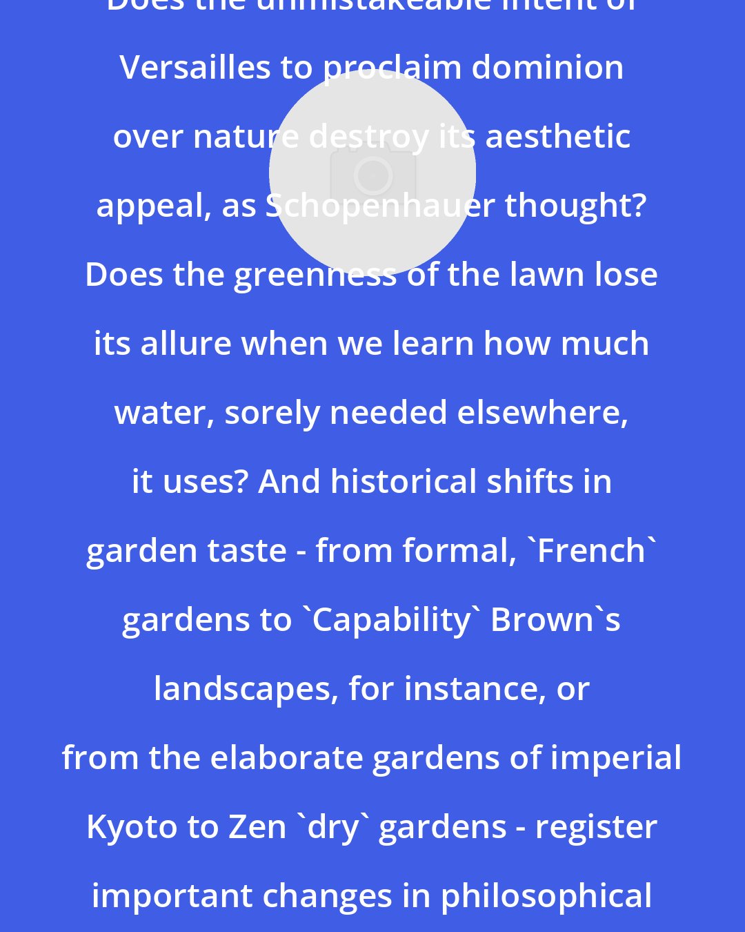 David E. Cooper: Does the unmistakeable intent of Versailles to proclaim dominion over nature destroy its aesthetic appeal, as Schopenhauer thought? Does the greenness of the lawn lose its allure when we learn how much water, sorely needed elsewhere, it uses? And historical shifts in garden taste - from formal, 'French' gardens to 'Capability' Brown's landscapes, for instance, or from the elaborate gardens of imperial Kyoto to Zen 'dry' gardens - register important changes in philosophical or religious attitudes.