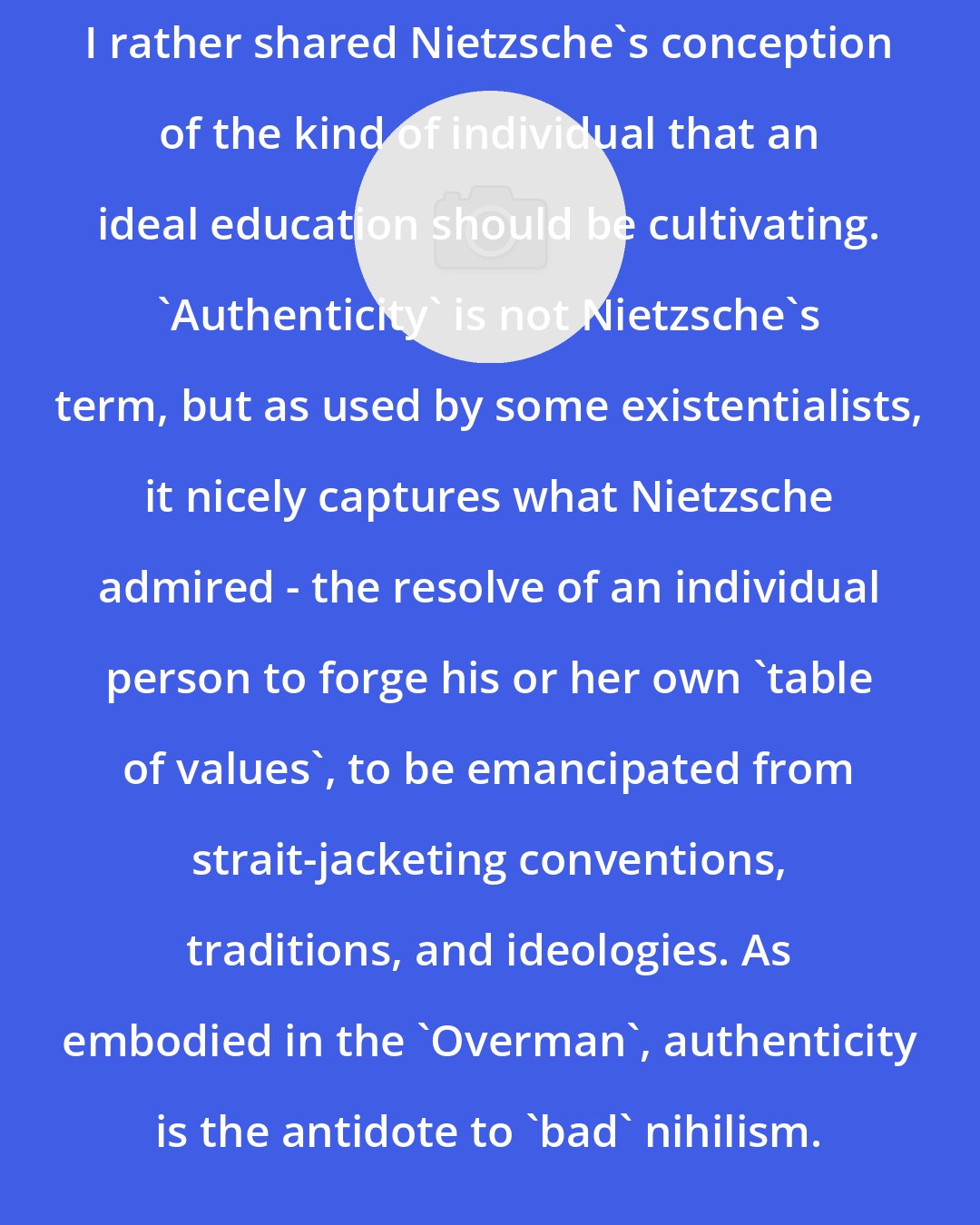 David E. Cooper: I rather shared Nietzsche's conception of the kind of individual that an ideal education should be cultivating. 'Authenticity' is not Nietzsche's term, but as used by some existentialists, it nicely captures what Nietzsche admired - the resolve of an individual person to forge his or her own 'table of values', to be emancipated from strait-jacketing conventions, traditions, and ideologies. As embodied in the 'Overman', authenticity is the antidote to 'bad' nihilism.