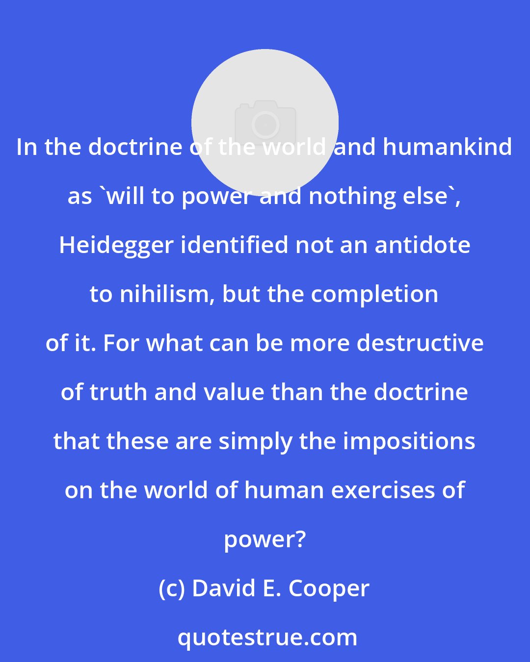 David E. Cooper: In the doctrine of the world and humankind as 'will to power and nothing else', Heidegger identified not an antidote to nihilism, but the completion of it. For what can be more destructive of truth and value than the doctrine that these are simply the impositions on the world of human exercises of power?