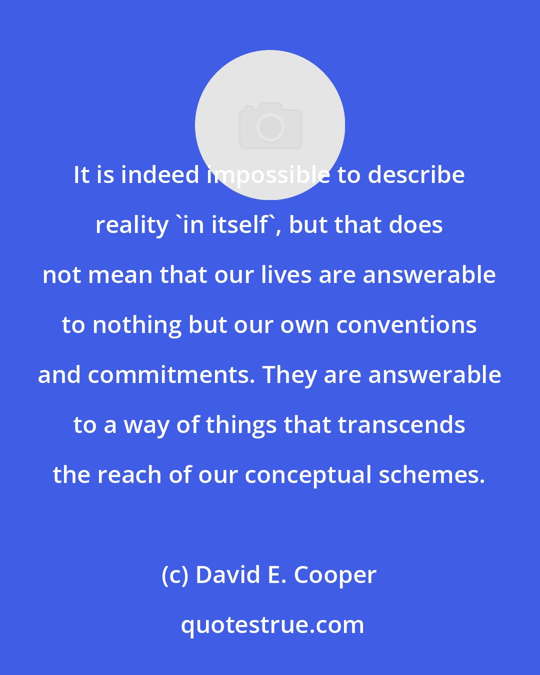 David E. Cooper: It is indeed impossible to describe reality 'in itself', but that does not mean that our lives are answerable to nothing but our own conventions and commitments. They are answerable to a way of things that transcends the reach of our conceptual schemes.