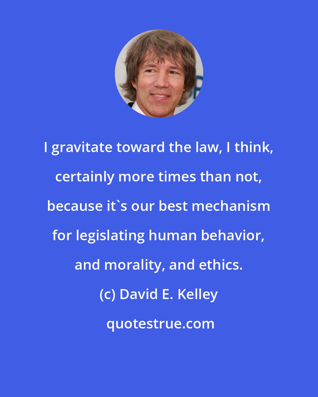 David E. Kelley: I gravitate toward the law, I think, certainly more times than not, because it's our best mechanism for legislating human behavior, and morality, and ethics.