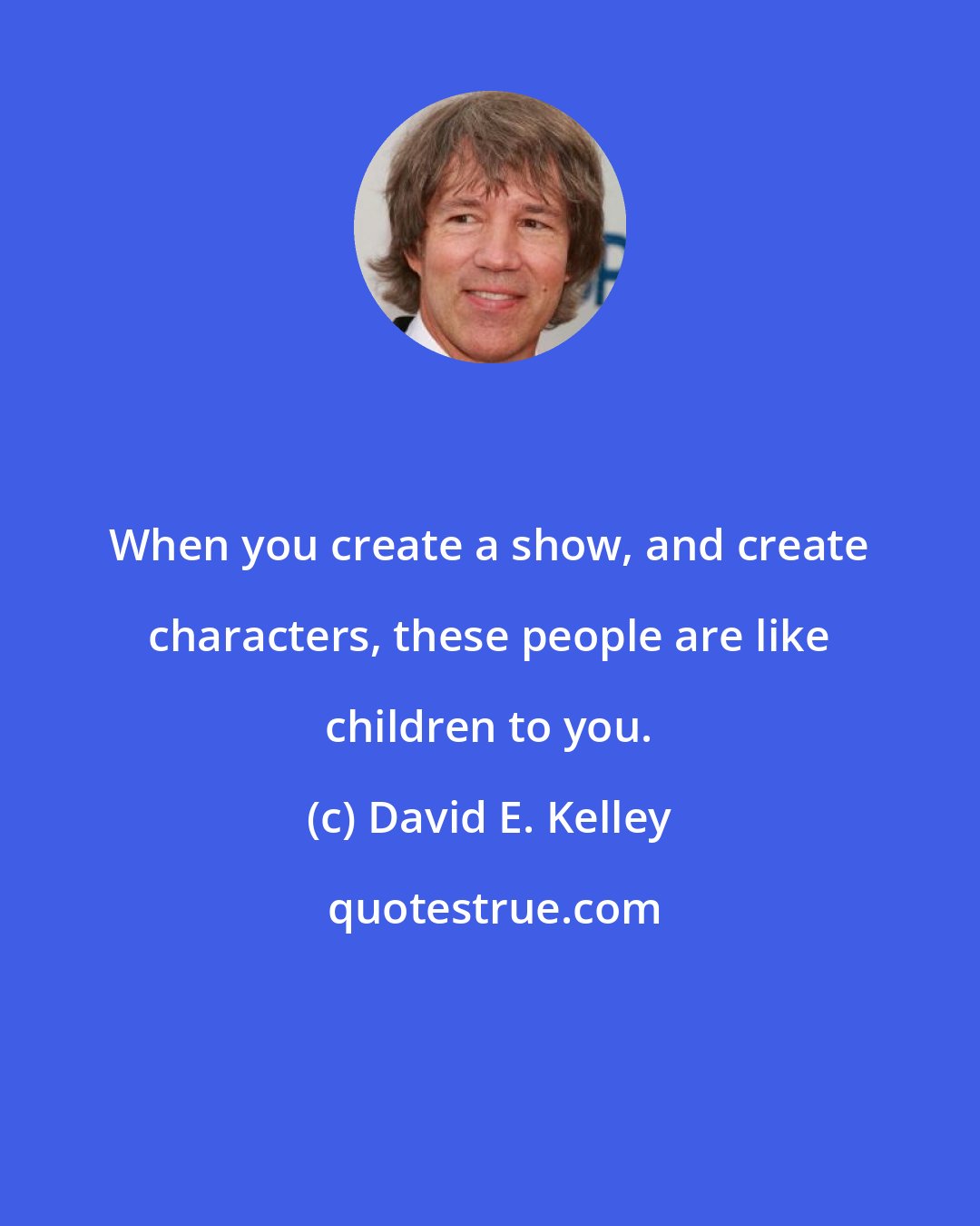 David E. Kelley: When you create a show, and create characters, these people are like children to you.