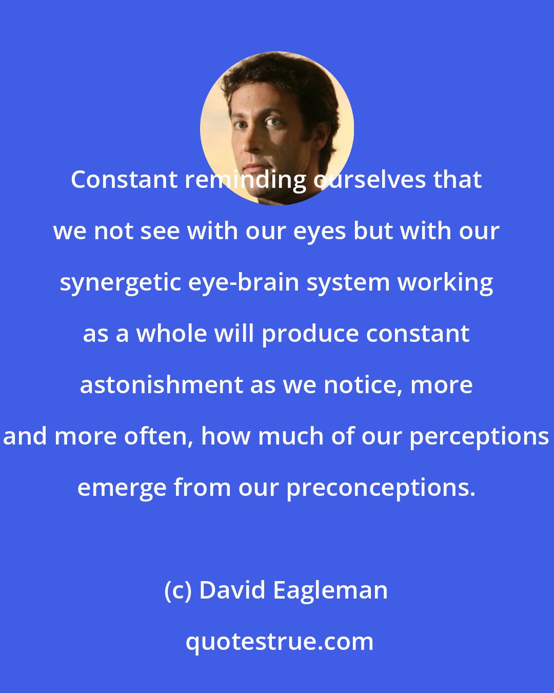 David Eagleman: Constant reminding ourselves that we not see with our eyes but with our synergetic eye-brain system working as a whole will produce constant astonishment as we notice, more and more often, how much of our perceptions emerge from our preconceptions.