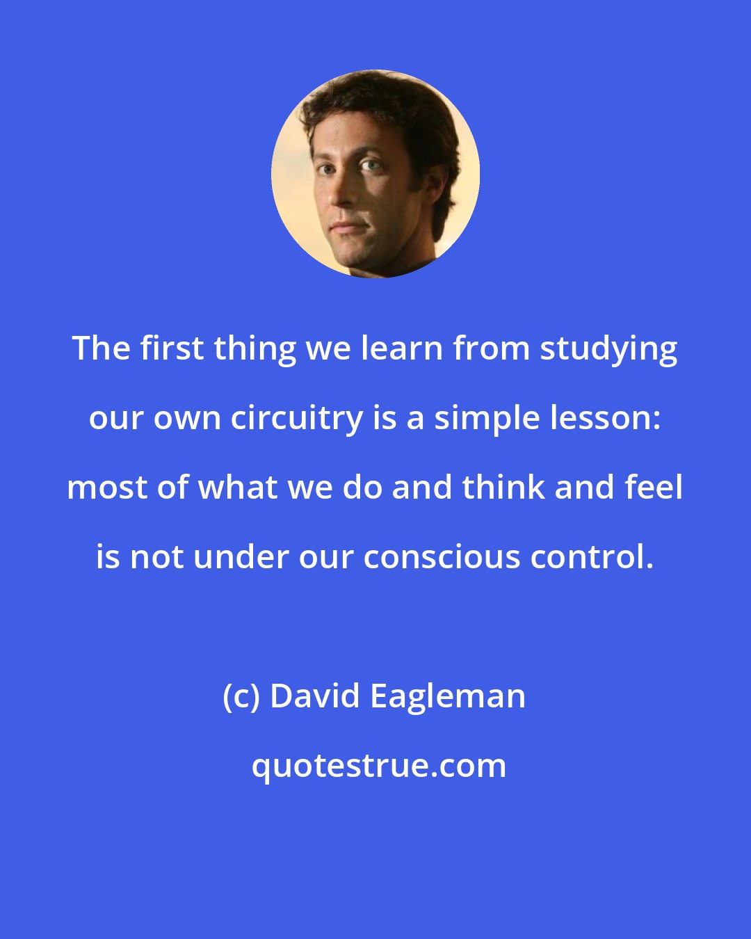 David Eagleman: The first thing we learn from studying our own circuitry is a simple lesson: most of what we do and think and feel is not under our conscious control.