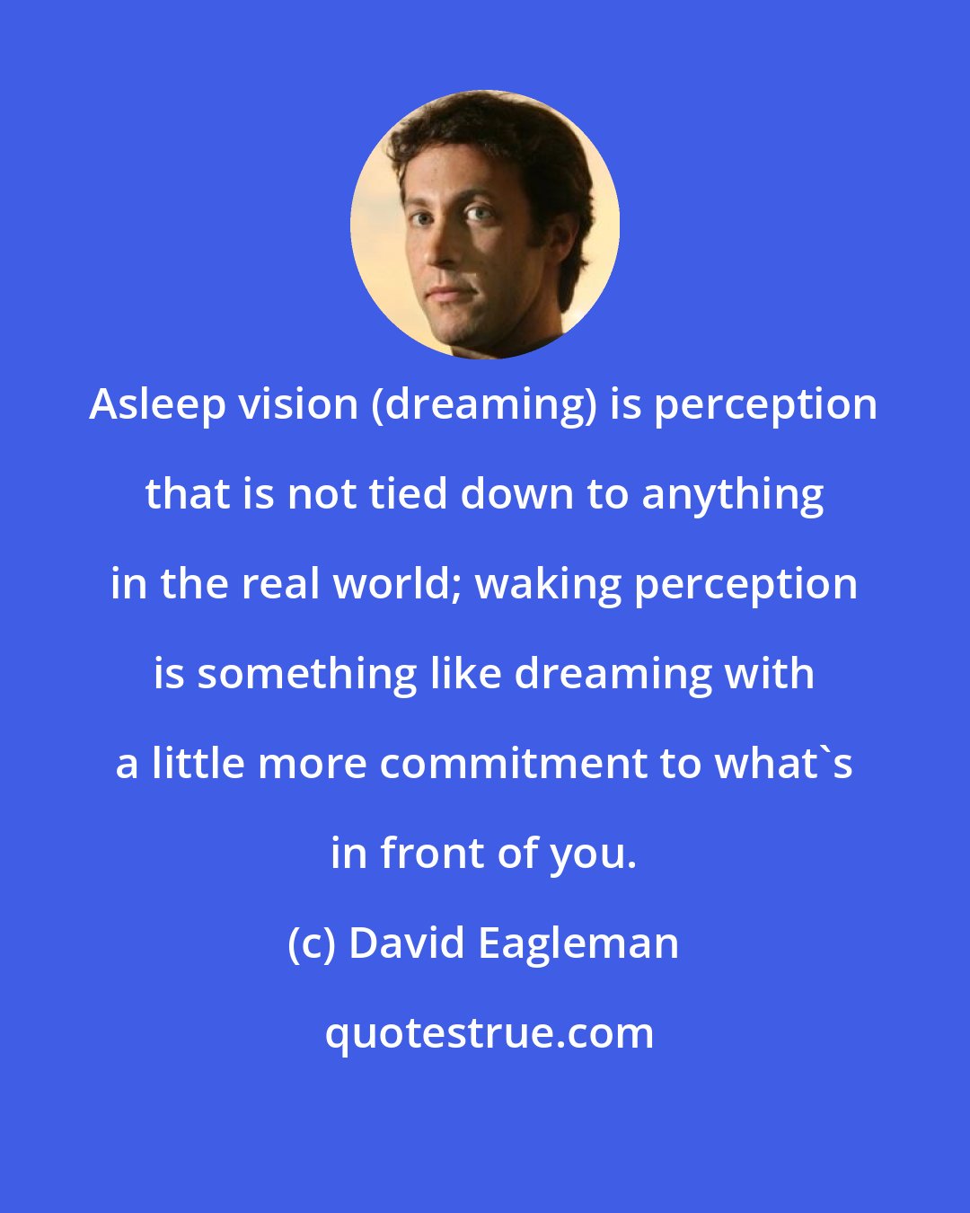 David Eagleman: Asleep vision (dreaming) is perception that is not tied down to anything in the real world; waking perception is something like dreaming with a little more commitment to what's in front of you.