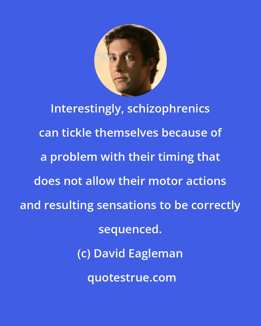 David Eagleman: Interestingly, schizophrenics can tickle themselves because of a problem with their timing that does not allow their motor actions and resulting sensations to be correctly sequenced.