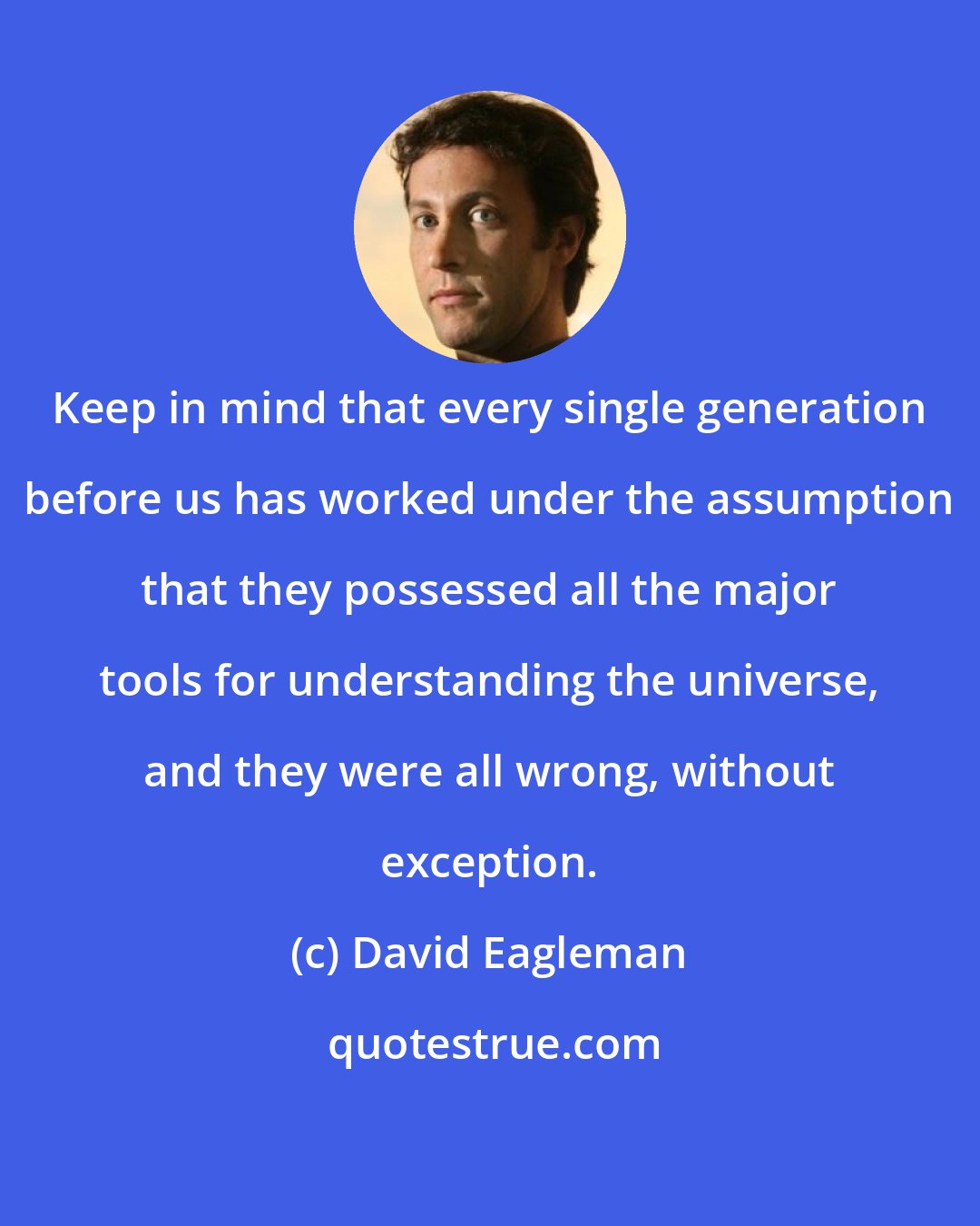 David Eagleman: Keep in mind that every single generation before us has worked under the assumption that they possessed all the major tools for understanding the universe, and they were all wrong, without exception.