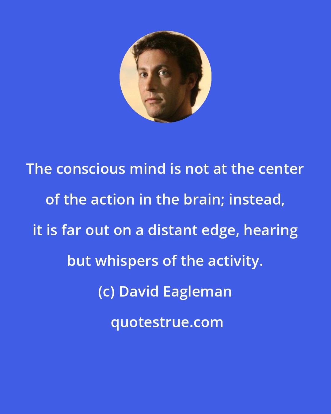 David Eagleman: The conscious mind is not at the center of the action in the brain; instead, it is far out on a distant edge, hearing but whispers of the activity.