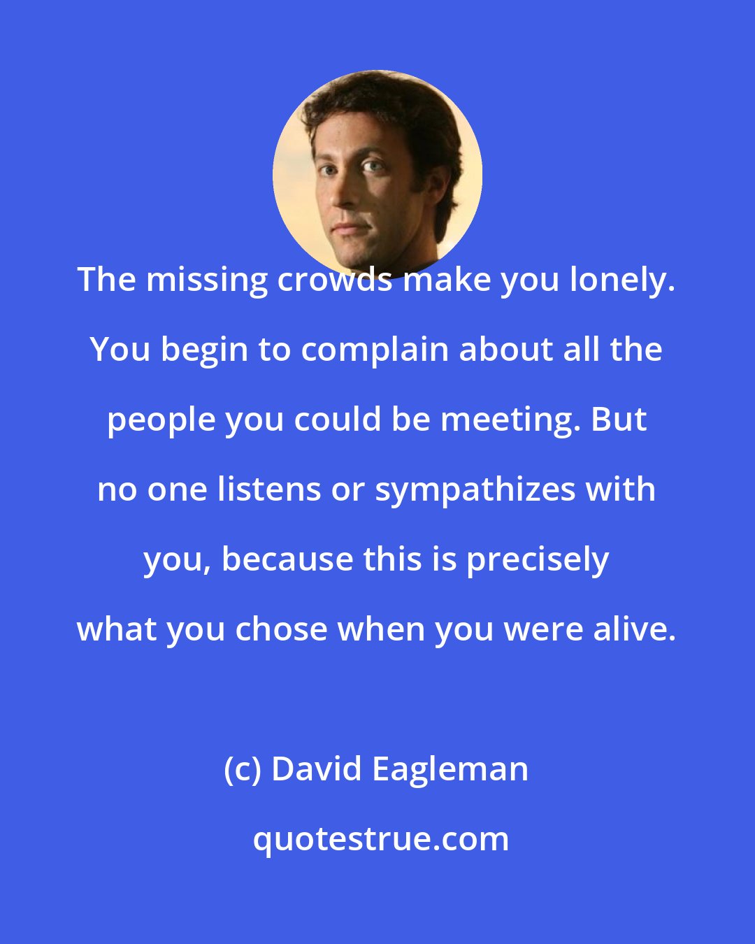 David Eagleman: The missing crowds make you lonely. You begin to complain about all the people you could be meeting. But no one listens or sympathizes with you, because this is precisely what you chose when you were alive.