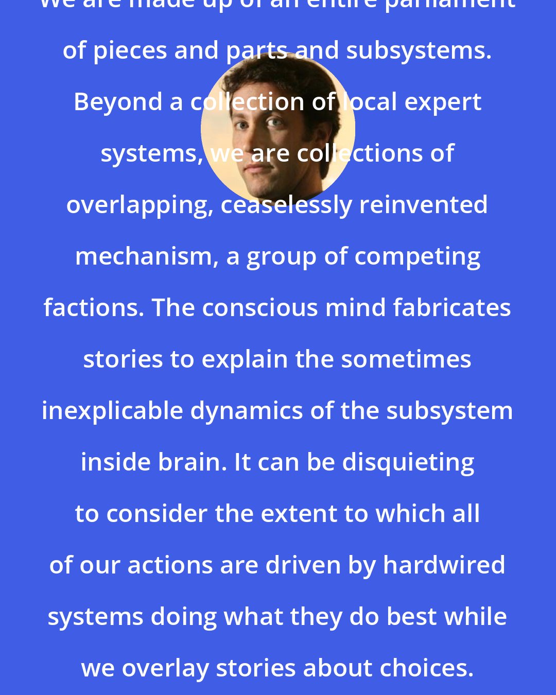 David Eagleman: We are made up of an entire parliament of pieces and parts and subsystems. Beyond a collection of local expert systems, we are collections of overlapping, ceaselessly reinvented mechanism, a group of competing factions. The conscious mind fabricates stories to explain the sometimes inexplicable dynamics of the subsystem inside brain. It can be disquieting to consider the extent to which all of our actions are driven by hardwired systems doing what they do best while we overlay stories about choices.