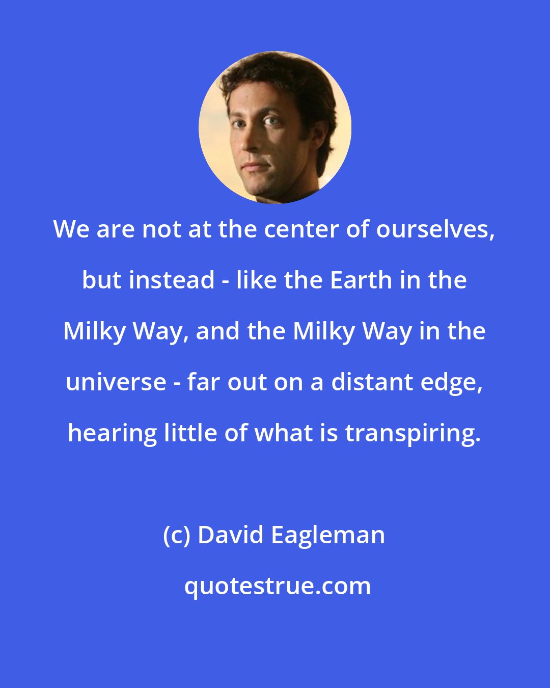 David Eagleman: We are not at the center of ourselves, but instead - like the Earth in the Milky Way, and the Milky Way in the universe - far out on a distant edge, hearing little of what is transpiring.