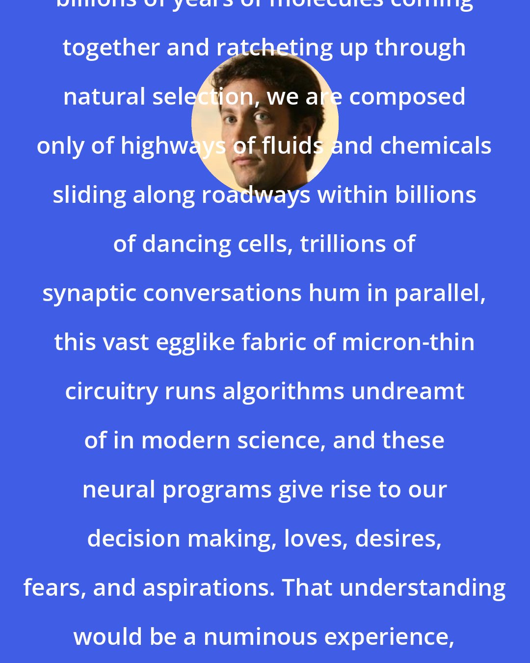 David Eagleman: We are nothing but the product of billions of years of molecules coming together and ratcheting up through natural selection, we are composed only of highways of fluids and chemicals sliding along roadways within billions of dancing cells, trillions of synaptic conversations hum in parallel, this vast egglike fabric of micron-thin circuitry runs algorithms undreamt of in modern science, and these neural programs give rise to our decision making, loves, desires, fears, and aspirations. That understanding would be a numinous experience, better than anything ever proposed in anyone's holy text.