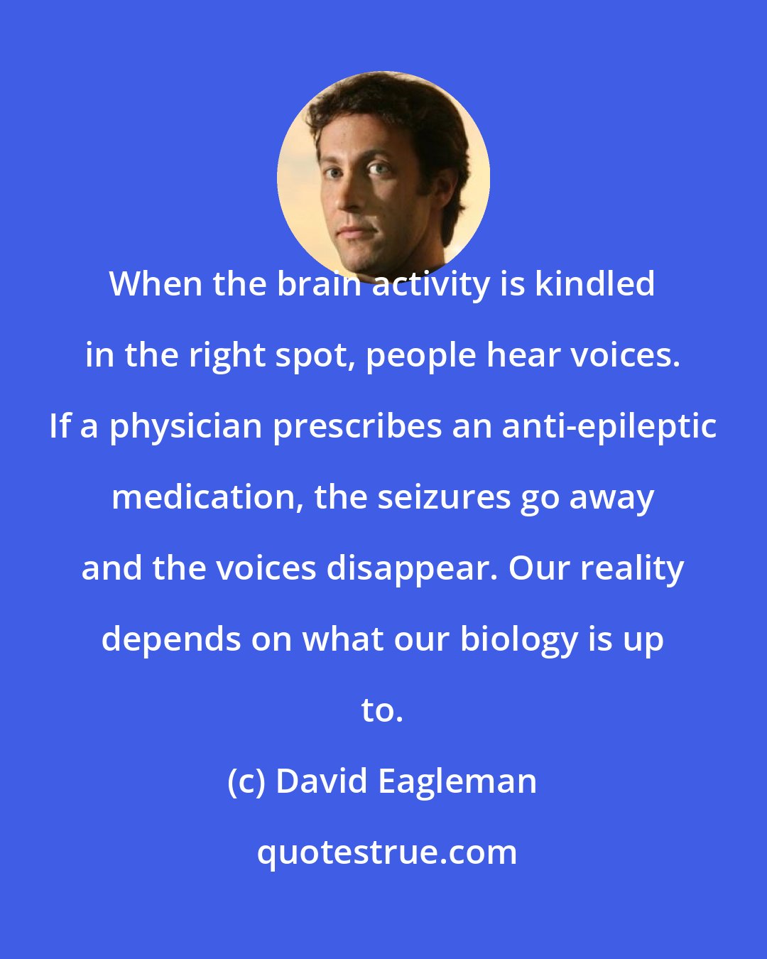 David Eagleman: When the brain activity is kindled in the right spot, people hear voices. If a physician prescribes an anti-epileptic medication, the seizures go away and the voices disappear. Our reality depends on what our biology is up to.